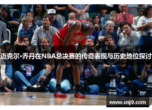 迈克尔·乔丹在NBA总决赛的传奇表现与历史地位探讨