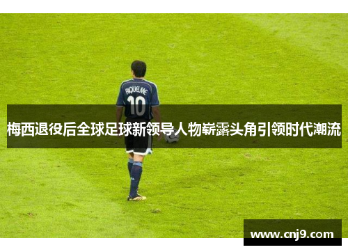 梅西退役后全球足球新领导人物崭露头角引领时代潮流