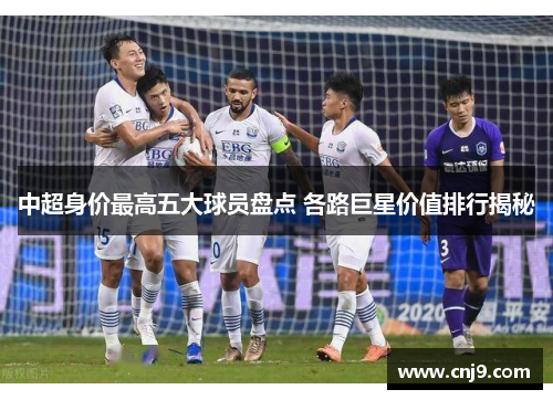 中超身价最高五大球员盘点 各路巨星价值排行揭秘