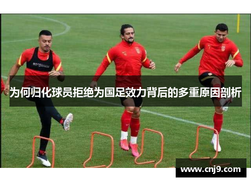为何归化球员拒绝为国足效力背后的多重原因剖析