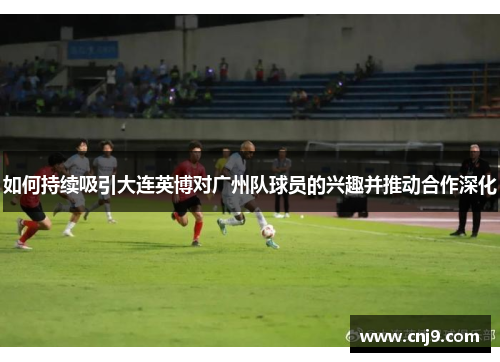 如何持续吸引大连英博对广州队球员的兴趣并推动合作深化