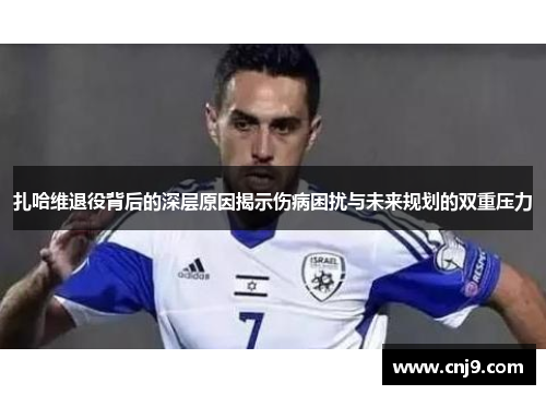 扎哈维退役背后的深层原因揭示伤病困扰与未来规划的双重压力